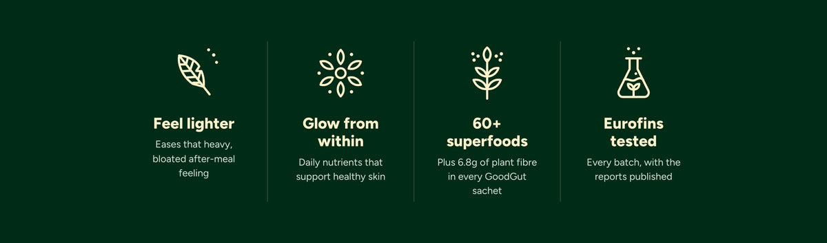 Feel lighter: eases that heavy, bloated after-meal feeling. Glow from within: daily nutrients that support healthy skin. 60+ superfoods, plus 6.8g of plant fibre in every GoodGut sachet. Eurofins tested: every batch, with the reports published.