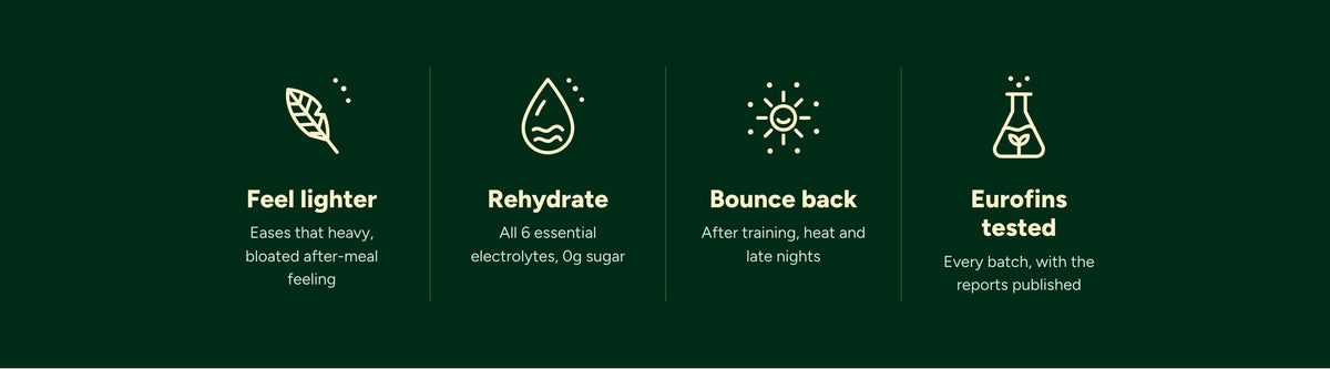 Feel lighter: eases that heavy, bloated after-meal feeling. Rehydrate: all 6 essential electrolytes, 0g sugar. Bounce back after training, heat and late nights. Eurofins tested: every batch, with the reports published.
